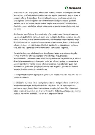 no sucesso de uma propaganda. Afinal, ele é parte da corrente e interage ativamente
no processo, briefando, definindo objetivos, aprovando, financiando. Muitas vezes, a
coragem e força de decisão de determinados clientes na escolha da agência e na
aprovação da campanha por ela apresentada são mais importantes do que todo
trabalho em si. Até porque, se der errado, a agência terá um mau trabalho, mas o
cliente terá maus resultados, seja para sua marca, seja para seus produtos, seja para
seu caixa.

Geralmente, o profissional de comunicação e/ou marketing do cliente tem alguma
experiência publicitária, marcando assim uma vantagem diante da equipe da agência,
sendo seu aliado, porque tem mais condições para convencer internamente o corpo
diretivo (formado por pessoas distantes da seara da comunicação e da propaganda)
sobre as decisões em matéria de publicidade ou não. As pessoas acabam confiando
nele, pois ele é a ponte de conhecimento entre a empresa e a agência.

Ele sabe também que, ainda que tome decisões acertadas, uma única má decisão
poderá determinar o fracasso de toda uma estratégia de publicidade e
relacionamento. Embora este executivo tenha que entender de publicidade, o pessoal
da agência necessariamente deve saber mais. Seu talento consiste em aproveitar a
agência ao máximo. Ele não precisa saber as respostas, mas saber algo que é mais
importante: o que quer e que perguntas deve fazer à agência, para extrair máximo
proveito de seu conjunto de competências.

Se campanhas funcionam é porque as agências por elas responsáveis pensam – por si e
junto com o cliente.

Se isto ocorre é porque existe a compreensão de que é importante se construir um
modelo de confiança e de responsabilidade conjunta. Cada um deve respeitar e
controlar o outro, de acordo com as metas de negócios definidos. Não existem dois
lados; ao contrário, um lado só, de preferência atrás do balcão, voltado para o mesmo
objetivo. Resultados e vendas... e o que mais de positivo advier.




             Convergência | Melhores Análises, Melhores Insights       30
 