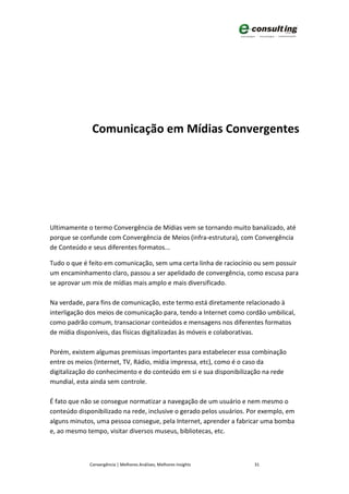 Comunicação em Mídias Convergentes




Ultimamente o termo Convergência de Mídias vem se tornando muito banalizado, até
porque se confunde com Convergência de Meios (infra-estrutura), com Convergência
de Conteúdo e seus diferentes formatos...

Tudo o que é feito em comunicação, sem uma certa linha de raciocínio ou sem possuir
um encaminhamento claro, passou a ser apelidado de convergência, como escusa para
se aprovar um mix de mídias mais amplo e mais diversificado.

Na verdade, para fins de comunicação, este termo está diretamente relacionado à
interligação dos meios de comunicação para, tendo a Internet como cordão umbilical,
como padrão comum, transacionar conteúdos e mensagens nos diferentes formatos
de mídia disponíveis, das físicas digitalizadas às móveis e colaborativas.

Porém, existem algumas premissas importantes para estabelecer essa combinação
entre os meios (Internet, TV, Rádio, mídia impressa, etc), como é o caso da
digitalização do conhecimento e do conteúdo em si e sua disponibilização na rede
mundial, esta ainda sem controle.

É fato que não se consegue normatizar a navegação de um usuário e nem mesmo o
conteúdo disponibilizado na rede, inclusive o gerado pelos usuários. Por exemplo, em
alguns minutos, uma pessoa consegue, pela Internet, aprender a fabricar uma bomba
e, ao mesmo tempo, visitar diversos museus, bibliotecas, etc.



             Convergência | Melhores Análises, Melhores Insights      31
 