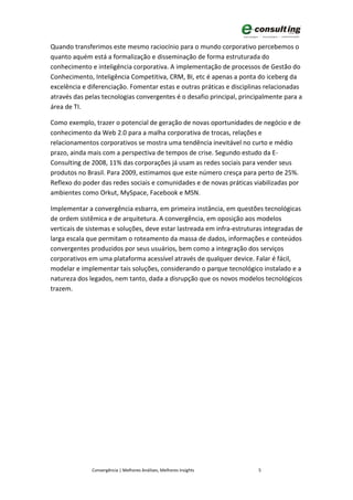 Quando transferimos este mesmo raciocínio para o mundo corporativo percebemos o
quanto aquém está a formalização e disseminação de forma estruturada do
conhecimento e inteligência corporativa. A implementação de processos de Gestão do
Conhecimento, Inteligência Competitiva, CRM, BI, etc é apenas a ponta do iceberg da
excelência e diferenciação. Fomentar estas e outras práticas e disciplinas relacionadas
através das pelas tecnologias convergentes é o desafio principal, principalmente para a
área de TI.

Como exemplo, trazer o potencial de geração de novas oportunidades de negócio e de
conhecimento da Web 2.0 para a malha corporativa de trocas, relações e
relacionamentos corporativos se mostra uma tendência inevitável no curto e médio
prazo, ainda mais com a perspectiva de tempos de crise. Segundo estudo da E-
Consulting de 2008, 11% das corporações já usam as redes sociais para vender seus
produtos no Brasil. Para 2009, estimamos que este número cresça para perto de 25%.
Reflexo do poder das redes sociais e comunidades e de novas práticas viabilizadas por
ambientes como Orkut, MySpace, Facebook e MSN.

Implementar a convergência esbarra, em primeira instância, em questões tecnológicas
de ordem sistêmica e de arquitetura. A convergência, em oposição aos modelos
verticais de sistemas e soluções, deve estar lastreada em infra-estruturas integradas de
larga escala que permitam o roteamento da massa de dados, informações e conteúdos
convergentes produzidos por seus usuários, bem como a integração dos serviços
corporativos em uma plataforma acessível através de qualquer device. Falar é fácil,
modelar e implementar tais soluções, considerando o parque tecnológico instalado e a
natureza dos legados, nem tanto, dada a disrupção que os novos modelos tecnológicos
trazem.




              Convergência | Melhores Análises, Melhores Insights       5
 