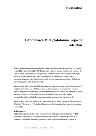 E-Commerce Multiplataforma: Sopa de
                                        Letrinhas




A Web será uma das principais plataformas comerciais dos próximos anos. Em 2008, o
varejo B2C movimentou 21,7 bilhões de reais e estima-se que mantenha o patamar de
18% de CAGR. Atualmente, o varejo online cresce mais que o tradicional, em função
dos efeitos da crise nos mercados e da penetração da Web nas Classes A e B,
aumentando penetração do online no total, com destaque para produtos de Bens de
Consumo, que lideram o crescimento.

A geração de valor e rentabilidade para as empresas nesse novo mundo do comércio é
ampla e extremamente satisfatória para os players que se aventuraram a atuar no
âmbito do comércio eletrônico. Estariam todos satisfeitos com os resultados não fosse
o potencial latente de ampliação do comércio eletrônico para além da tela
computador, abarcando todo e qualquer device que opere na plataforma IP.

A partir deste conceito, surge toda a sopa de letrinhas do E-Commerce: M-Commerce
(Mobile), T-Commerce (Televisão), U-Commerce (Universal) e diversas outras vogais e
consoantes.

M-Commerce
Os telefones celulares são o alvo natural. Com uma base instalada de mais de 180
milhões de aparelhos (e crescendo) e maior viabilidade da banda larga celular, os
conceitos mobilidade e convergência se tornam realidade cotidiana, exigindo a



              Convergência | Melhores Análises, Melhores Insights      6
 