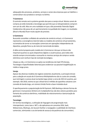 adequação dos processos, produtos, serviços e canais das empresas para se habilitar a
comercializar seus produtos e serviços na telinha.

T-Commerce
O controle remoto será o próximo grande alvo para o varejo virtual. Muitos canais de
compras já estão testando a tecnologia que permite que os telespectadores comprem
sem sair do sofá. Mas em uma realidade em que a tão prometida Televisão Digital
Colaborativa não passa de um aprimoramento na qualidade de imagem, os resultados
(Brasil e Mundo) ficam muito aquém do previsto.

U-Commerce
Buscando consolidar o alfabeto de variantes de comércio virtual, o U-Commerce
representa a convergência total de todos os modelos de comércio virtual existentes,
na tentativa de tornar as transações comerciais em operações independentes de
dipositivo, posição física ou de meio de transmissão de dados.

A idéia central proposta pelo modelo de U-Commerce é de que no futuro não
importará quantos ou quais dispositivos digitais o usuário possui, pois todos eles
estarão sempre sincronizados e acessarão os mesmos serviços de compra e venda
eletrônica sem nenhum tipo de restrição tecnológica.

Utopia ou não, o U-Commerce se apóia nas tendências do tripé VTS (Varejo,
Tecnologia e Especificidades Setoriais) para evidenciar sua possível tangibilização no
médio e longo prazo.

Varejo
Apesar dos diversos modelos de negócio existentes atualmente, o principal entrave
para a adoção em escala do E-Commerce Multiplataforma são os custos de conexão,
que restringem o acesso atual via banda larga celular a cerca de 250 mil usuários, por
exemplo. Até 2010, estima-se que o Brasil terá 3 milhões de aparelhos celulares com
conexão de banda larga, um número tímido frente a base instalada atual.

O aperfeiçoamento e popularização do M-Payment, SMS Banking e demais formas de
gerenciar e transacionar dinheiro em multplataformas são dois vetores paralelos para
fomento do comércio eletrônico, mobilidade do relacionamento e bancarização da
população.

Tecnologia
Em termos tecnológicos, a utilização de linguagens de programação mais
interoperáveis, como Java e .NET, e de aplicativos em conceitos SOA, SaaS,
Webservices, Mashups, etc buscam facilitar a navegação e usabilidade de interfaces
comerciais, otimizando o uso de banda de acesso (e da paciência do consumidor).




              Convergência | Melhores Análises, Melhores Insights        7
 