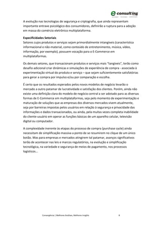 A evolução nas tecnologias de segurança e criptografia, que ainda representam
importante entrave psicológico dos consumidores, definirão a ruptura para a adoção
em massa do comércio eletrônico multiplataforma.

Especificidades Setoriais
Setores cujos produtos e serviços sejam primordialmente intangíveis (característica
informacional e não-material, como conteúdo de entretenimento, música, vídeo,
informação, por exemplo), possuem vocação para o E-Commerce em
multiplataformas.

Os demais setores, que transacionam produtos e serviços mais “tangíveis”, terão como
desafio adicional criar dinâmicas e simulações de experiência de compra - associada à
experimentação virtual do produto e serviço – que sejam suficientemente satisfatórias
para gerar a compra por impulso e/ou por comparação e escolha.

É certo que os resultados esperados pelos novos modelos de negócio levarão o
mercado a outro patamar de lucratividade e satisfação dos clientes. Porém, ainda não
existe uma definição clara do modelo de negócio central a ser adotado para as diversas
formas de E-Commerce em multiplataformas, seja pelo momento de experimentação e
maturação de soluções que as empresas dos diversos mercados vivem atualmente,
seja por barreiras impostas pelos usuários em relação à segurança e privacidade das
informações e dados transacionados, ou ainda, pela muitas vezes completa inabilidade
do cliente-usuário em operar as funções básicas de um aparelho celular, televisão
digital ou computador.

A complexidade inerente às etapas do processo de compra (purchase cycle) ainda
necessitam de simplificação massiva a ponto de se resumirem no clique de um único
botão. Mas para empresas e mercados atingirem tal patamar, avanços significativos
terão de acontecer nas leis e marcos regulatórios, na evolução e simplificação
tecnológica, na variedade e segurança de meios de pagamento, nos processos
logísticos...




              Convergência | Melhores Análises, Melhores Insights      8
 