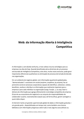 Web: da Informação Aberta à Inteligência
                                    Competitiva




A informação é, sem dúvida nenhuma, o mais valioso recurso estratégico para as
empresas nos dias de hoje. Quando beneficiada sob as diretrizes de um processo
estruturado de Inteligência Competitiva, este ativo, muitas vezes exclusivo, pode gerar
importantes diferenciais qualitativos na otimização do processo de tomada de decisão
nas organizações.

Em um ambiente de negócios global, com informações igualmente globalizadas,
“democratizadas” e acessíveis em escala (anytime, anywhere, by anyone), faz-se
premente construir processos corporativos capazes de identificar, selecionar, coletar,
beneficiar, analisar e distribuir as informações que realmente importam para a
empresa e para cada indivíduo na organização (cargo, função...), ou seja, fazer o
delivery da informação que agrega efetivamente à estratégia competitiva da empresa
(fruto de seu ecossistema de negócios) e ao conjunto de responsabilidades do
colaborador-usuário, racionalizando outputs que, de forma eficaz, gerem vantagens a
quem deles dispor.

A Internet é tanto um grande supermercado global de dados e informações gratuitas –
em grande parte - disponibilizadas em tempo real, como também uma imensa
biblioteca com informações pregressas sobre tudo e mais alguma coisa (oficiais ou

              Convergência | Melhores Análises, Melhores Insights       9
 