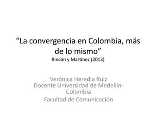 “La convergencia en Colombia, más
de lo mismo”
Rincón y Martínez (2013)
Verónica Heredia Ruiz
Docente Universidad de Medellín-
Colombia
Facultad de Comunicación
 