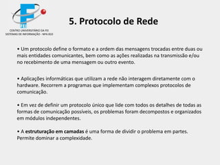 • Um protocolo define o formato e a ordem das mensagens trocadas entre duas ou
mais entidades comunicantes, bem como as ações realizadas na transmissão e/ou
no recebimento de uma mensagem ou outro evento.
• Aplicações informáticas que utilizam a rede não interagem diretamente com o
hardware. Recorrem a programas que implementam complexos protocolos de
comunicação.
• Em vez de definir um protocolo único que lide com todos os detalhes de todas as
formas de comunicação possíveis, os problemas foram decompostos e organizados
em módulos independentes.
• A estruturação em camadas é uma forma de dividir o problema em partes.
Permite dominar a complexidade.
CENTRO UNIVERSITÁRIO DA FEI
SISTEMAS DE INFORMAÇÃO - NPA 810
5. Protocolo de Rede
 
