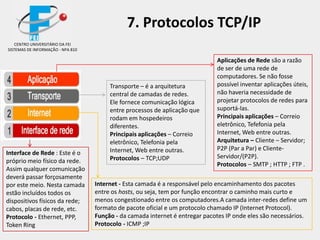 Aplicações de Rede são a razão
de ser de uma rede de
computadores. Se não fosse
possível inventar aplicações úteis,
não haveria necessidade de
projetar protocolos de redes para
suportá-las.
Principais aplicações – Correio
eletrônico, Tefefonia pela
Internet, Web entre outras.
Arquitetura – Cliente – Servidor;
P2P (Par a Par) e Cliente-
Servidor/(P2P).
Protocolos – SMTP ; HTTP ; FTP .
Interface de Rede : Este é o
próprio meio físico da rede.
Assim qualquer comunicação
deverá passar forçosamente
por este meio. Nesta camada
estão incluídos todos os
dispositivos físicos da rede;
cabos, placas de rede, etc.
Protocolo - Ethernet, PPP,
Token Ring
Internet - Esta camada é a responsável pelo encaminhamento dos pacotes
entre os hosts, ou seja, tem por função encontrar o caminho mais curto e
menos congestionado entre os computadores.A camada inter-redes define um
formato de pacote oficial e um protocolo chamado IP (Internet Protocol).
Função - da camada internet é entregar pacotes IP onde eles são necessários.
Protocolo - ICMP ;IP
CENTRO UNIVERSITÁRIO DA FEI
SISTEMAS DE INFORMAÇÃO - NPA 810
7. Protocolos TCP/IP
Transporte – é a arquitetura
central de camadas de redes.
Ele fornece comunicação lógica
entre processos de aplicação que
rodam em hospedeiros
diferentes.
Principais aplicações – Correio
eletrônico, Telefonia pela
Internet, Web entre outras.
Protocolos – TCP;UDP
 