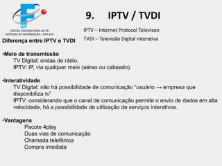 IPTV – Internet Protocol Televison
TVDI – Televisão Digital InterativaDiferença entre IPTV e TVDI
•Meio de transmissão
TV Digital: ondas de rádio.
IPTV: IP, via qualquer meio (aéreo ou cabeado).
•Interatividade
TV Digital: não há possibilidade de comunicação “usuário → empresa que
disponibiliza tv”
IPTV: considerando que o canal de comunicação permite o envio de dados em alta
velocidade, há a possibilidade de utilização de serviços interativos.
•Vantagens
Pacote 4play
Duas vias de comunicação
Chamada telefônica
Compra imediata
CENTRO UNIVERSITÁRIO DA FEI
SISTEMAS DE INFORMAÇÃO - NPA 810
9. IPTV / TVDI
 