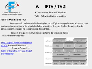 IPTV – Internet Protocol Televison
TVDI – Televisão Digital Interativa
Padrões Mundiais de TVDI
Considerando a diversidade de soluções tecnológicas que podem ser adotadas para
implementar um sistema de televisão digital interativa, diversos órgãos de padronização
concentraram esforços na especificação de padrões.
Existem três padrões mundiais de sistema de televisão digital
interativa reconhecidos:
DVB - Digital Video Broadcasting
ATSC - Advanced Television
Systems Committee
ISDB - Integrated Services Digital
Broadcasting
CENTRO UNIVERSITÁRIO DA FEI
SISTEMAS DE INFORMAÇÃO - NPA 810
9. IPTV / TVDI
 