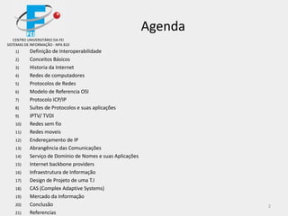 2
Agenda
CENTRO UNIVERSITÁRIO DA FEI
SISTEMAS DE INFORMAÇÃO - NPA 810
1) Definição de Interoperabilidade
2) Conceitos Básicos
3) Historia da Internet
4) Redes de computadores
5) Protocolos de Redes
6) Modelo de Referencia OSI
7) Protocolo ICP/IP
8) Suítes de Protocolos e suas aplicações
9) IPTV/ TVDI
10) Redes sem fio
11) Redes moveis
12) Endereçamento de IP
13) Abrangência das Comunicações
14) Serviço de Domínio de Nomes e suas Aplicações
15) Internet backbone providers
16) Infraestrutura de Informação
17) Design de Projeto de uma T.I
18) CAS (Complex Adaptive Systems)
19) Mercado da Informação
20) Conclusão
21) Referencias
 