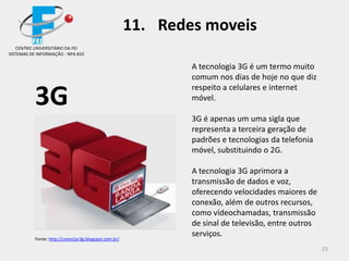 22
3G
A tecnologia 3G é um termo muito
comum nos dias de hoje no que diz
respeito a celulares e internet
móvel.
3G é apenas um uma sigla que
representa a terceira geração de
padrões e tecnologias da telefonia
móvel, substituindo o 2G.
A tecnologia 3G aprimora a
transmissão de dados e voz,
oferecendo velocidades maiores de
conexão, além de outros recursos,
como vídeochamadas, transmissão
de sinal de televisão, entre outros
serviços.
CENTRO UNIVERSITÁRIO DA FEI
SISTEMAS DE INFORMAÇÃO - NPA 810
11. Redes moveis
Fonte: http://conectar3g.blogspot.com.br/
 