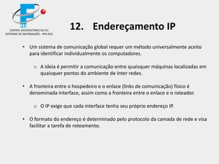 • Um sistema de comunicação global requer um método universalmente aceito
para identificar individualmente os computadores.
o A ideia é permitir a comunicação entre quaisquer máquinas localizadas em
quaisquer pontos do ambiente de Inter redes.
• A fronteira entre o hospedeiro e o enlace (links de comunicação) físico é
denominada interface, assim como a fronteira entre o enlace e o roteador.
o O IP exige que cada interface tenha seu próprio endereço IP.
• O formato do endereço é determinado pelo protocolo da camada de rede e visa
facilitar a tarefa de roteamento.
CENTRO UNIVERSITÁRIO DA FEI
SISTEMAS DE INFORMAÇÃO - NPA 810
12. Endereçamento IP
 