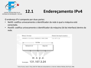 O endereço IP é composto por duas partes:
• NetID: codifica univocamente o identificador da rede à qual a máquina está
conectada.
• HostID: codifica univocamente o identificador da máquina (Id da interface) dentro da
rede.
CENTRO UNIVERSITÁRIO DA FEI
SISTEMAS DE INFORMAÇÃO - NPA 810
12.1 Endereçamento IPv4
Fonte: Kurose, James F; Ross, Keith W. Redes de computadores e a Internet. Addison Weslley; São Paulo, 2006.
 