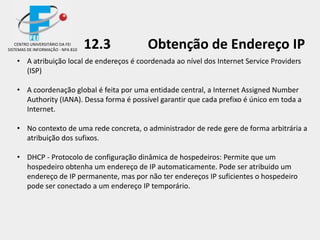 12.3 Obtenção de Endereço IP
• A atribuição local de endereços é coordenada ao nível dos Internet Service Providers
(ISP)
• A coordenação global é feita por uma entidade central, a Internet Assigned Number
Authority (IANA). Dessa forma é possível garantir que cada prefixo é único em toda a
Internet.
• No contexto de uma rede concreta, o administrador de rede gere de forma arbitrária a
atribuição dos sufixos.
• DHCP - Protocolo de configuração dinâmica de hospedeiros: Permite que um
hospedeiro obtenha um endereço de IP automaticamente. Pode ser atribuido um
endereço de IP permanente, mas por não ter endereços IP suficientes o hospedeiro
pode ser conectado a um endereço IP temporário.
CENTRO UNIVERSITÁRIO DA FEI
SISTEMAS DE INFORMAÇÃO - NPA 810
 