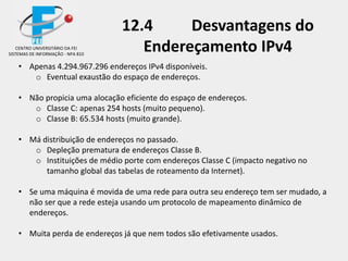 12.4 Desvantagens do
Endereçamento IPv4
• Apenas 4.294.967.296 endereços IPv4 disponíveis.
o Eventual exaustão do espaço de endereços.
• Não propicia uma alocação eficiente do espaço de endereços.
o Classe C: apenas 254 hosts (muito pequeno).
o Classe B: 65.534 hosts (muito grande).
• Má distribuição de endereços no passado.
o Depleção prematura de endereços Classe B.
o Instituições de médio porte com endereços Classe C (impacto negativo no
tamanho global das tabelas de roteamento da Internet).
• Se uma máquina é movida de uma rede para outra seu endereço tem ser mudado, a
não ser que a rede esteja usando um protocolo de mapeamento dinâmico de
endereços.
• Muita perda de endereços já que nem todos são efetivamente usados.
CENTRO UNIVERSITÁRIO DA FEI
SISTEMAS DE INFORMAÇÃO - NPA 810
 