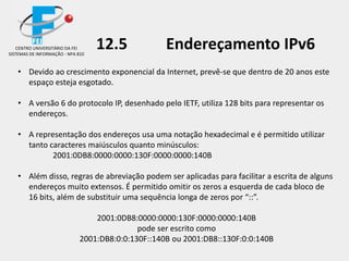 12.5 Endereçamento IPv6
• Devido ao crescimento exponencial da Internet, prevê-se que dentro de 20 anos este
espaço esteja esgotado.
• A versão 6 do protocolo IP, desenhado pelo IETF, utiliza 128 bits para representar os
endereços.
• A representação dos endereços usa uma notação hexadecimal e é permitido utilizar
tanto caracteres maiúsculos quanto minúsculos:
2001:0DB8:0000:0000:130F:0000:0000:140B
• Além disso, regras de abreviação podem ser aplicadas para facilitar a escrita de alguns
endereços muito extensos. É permitido omitir os zeros a esquerda de cada bloco de
16 bits, além de substituir uma sequência longa de zeros por “::”.
2001:0DB8:0000:0000:130F:0000:0000:140B
pode ser escrito como
2001:DB8:0:0:130F::140B ou 2001:DB8::130F:0:0:140B
CENTRO UNIVERSITÁRIO DA FEI
SISTEMAS DE INFORMAÇÃO - NPA 810
 