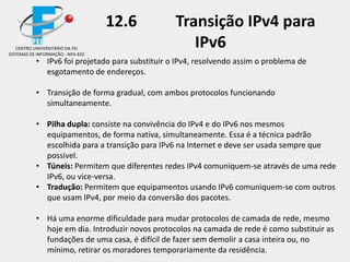 12.6 Transição IPv4 para
IPv6
• IPv6 foi projetado para substituir o IPv4, resolvendo assim o problema de
esgotamento de endereços.
• Transição de forma gradual, com ambos protocolos funcionando
simultaneamente.
• Pilha dupla: consiste na convivência do IPv4 e do IPv6 nos mesmos
equipamentos, de forma nativa, simultaneamente. Essa é a técnica padrão
escolhida para a transição para IPv6 na Internet e deve ser usada sempre que
possivel.
• Túneis: Permitem que diferentes redes IPv4 comuniquem-se através de uma rede
IPv6, ou vice-versa.
• Tradução: Permitem que equipamentos usando IPv6 comuniquem-se com outros
que usam IPv4, por meio da conversão dos pacotes.
• Há uma enorme dificuldade para mudar protocolos de camada de rede, mesmo
hoje em dia. Introduzir novos protocolos na camada de rede é como substituir as
fundações de uma casa, é difícil de fazer sem demolir a casa inteira ou, no
mínimo, retirar os moradores temporariamente da residência.
CENTRO UNIVERSITÁRIO DA FEI
SISTEMAS DE INFORMAÇÃO - NPA 810
 