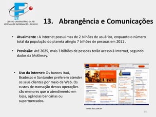35
• Atualmente : A Internet possui mas de 2 bilhões de usuários, enquanto o número
total da população do planeta atingiu 7 bilhões de pessoas em 2011 .
• Previssão: Até 2025, mais 3 bilhões de pessoas terão acesso à Internet, segundo
dados da McKinsey.
• Uso da internet: Os bancos Itaú,
Bradesco e Santander preferem atender
os seus clientes por meio da Web. Os
custos de transação destas operações
são menores que o atendimento em
lojas, agências bancárias ou
supermercados.
CENTRO UNIVERSITÁRIO DA FEI
SISTEMAS DE INFORMAÇÃO - NPA 810
13. Abrangência e Comunicações
Fonte: itau.com.br
 