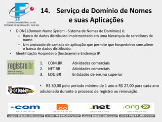 14. Serviço de Domínio de Nomes
e suas Aplicações
• O DNS (Domain Name System - Sistema de Nomes de Domínios) é:
– Banco de dados distribuído implementado em uma hierarquia de servidores de
nome.
– Um protocolo de camada de aplicação que permite que hospedeiros consultem
o banco de dados distribuído.
• Identificação Hospedeiro (hostname) e Endereço IP.
1. COM.BR Atividades comerciais
2. NET.BR Atividades comerciais
3. EDU.BR Entidades de ensino superior
• R$ 30,00 pelo período mínimo de 1 ano e R$ 27,00 para cada ano
adicionado durante o processo de registro ou renovação.
CENTRO UNIVERSITÁRIO DA FEI
SISTEMAS DE INFORMAÇÃO - NPA 810
 