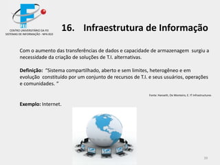 39
16. Infraestrutura de Informação
Com o aumento das transferências de dados e capacidade de armazenagem surgiu a
necessidade da criação de soluções de T.I. alternativas.
Definição: “Sistema compartilhado, aberto e sem limites, heterogêneo e em
evolução constituído por um conjunto de recursos de T.I. e seus usuários, operações
e comunidades. “
Fonte: Hanseth, Oe Monteiro, E. IT Infrastructures
Exemplo: Internet.
CENTRO UNIVERSITÁRIO DA FEI
SISTEMAS DE INFORMAÇÃO - NPA 810
 