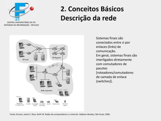 2. Conceitos Básicos
Descrição da rede
Sistemas finais são
conectados entre si por
enlaces (links) de
comunicação.
Em geral, sistemas finais são
interligados diretamente
com comutadores de
pacotes
[roteadores/comutadores
de camada de enlace
(switches)].
CENTRO UNIVERSITÁRIO DA FEI
SISTEMAS DE INFORMAÇÃO - NPA 810
Fonte: Kurose, James F; Ross, Keith W. Redes de computadores e a Internet. Addison Weslley; São Paulo, 2006.
 