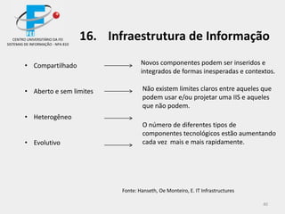 40
• Compartilhado
• Aberto e sem limites
• Heterogêneo
• Evolutivo
Novos componentes podem ser inseridos e
integrados de formas inesperadas e contextos.
Fonte: Hanseth, Oe Monteiro, E. IT Infrastructures
Não existem limites claros entre aqueles que
podem usar e/ou projetar uma IIS e aqueles
que não podem.
O número de diferentes tipos de
componentes tecnológicos estão aumentando
cada vez mais e mais rapidamente.
CENTRO UNIVERSITÁRIO DA FEI
SISTEMAS DE INFORMAÇÃO - NPA 810
16. Infraestrutura de Informação
 