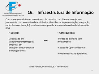 41
Com o avanço da Internet e o número de usuários com diferentes objetivos
juntamente com a complexidade dinâmica (descoberta, implementação, integração,
controle e coordenação) resultou em um grande aumente das redes de informação
(II’s).
Fonte: Hanseth, Oe Monteiro, E. IT Infrastructures
• Desafios
Dificuldade em
transformar informações
empíricas em
princípios que promovam
a evolução do IIS.
• Consequências
-Perdas de dinheiro com
investimento;
-Custos de Oportunidades e
-Problemas sociais e políticos.
CENTRO UNIVERSITÁRIO DA FEI
SISTEMAS DE INFORMAÇÃO - NPA 810
16. Infraestrutura de Informação
 