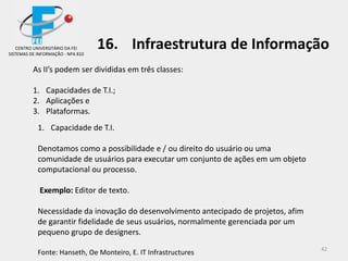 42
As II’s podem ser divididas em três classes:
1. Capacidades de T.I.;
2. Aplicações e
3. Plataformas.
1. Capacidade de T.I.
Denotamos como a possibilidade e / ou direito do usuário ou uma
comunidade de usuários para executar um conjunto de ações em um objeto
computacional ou processo.
Exemplo: Editor de texto.
Necessidade da inovação do desenvolvimento antecipado de projetos, afim
de garantir fidelidade de seus usuários, normalmente gerenciada por um
pequeno grupo de designers.
Fonte: Hanseth, Oe Monteiro, E. IT Infrastructures
CENTRO UNIVERSITÁRIO DA FEI
SISTEMAS DE INFORMAÇÃO - NPA 810
16. Infraestrutura de Informação
 