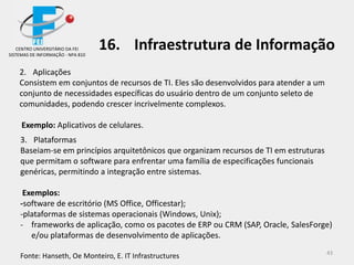 43
2. Aplicações
Consistem em conjuntos de recursos de TI. Eles são desenvolvidos para atender a um
conjunto de necessidades específicas do usuário dentro de um conjunto seleto de
comunidades, podendo crescer incrivelmente complexos.
Exemplo: Aplicativos de celulares.
3. Plataformas
Baseiam-se em princípios arquitetônicos que organizam recursos de TI em estruturas
que permitam o software para enfrentar uma família de especificações funcionais
genéricas, permitindo a integração entre sistemas.
Exemplos:
-software de escritório (MS Office, Officestar);
-plataformas de sistemas operacionais (Windows, Unix);
- frameworks de aplicação, como os pacotes de ERP ou CRM (SAP, Oracle, SalesForge)
e/ou plataformas de desenvolvimento de aplicações.
Fonte: Hanseth, Oe Monteiro, E. IT Infrastructures
CENTRO UNIVERSITÁRIO DA FEI
SISTEMAS DE INFORMAÇÃO - NPA 810
16. Infraestrutura de Informação
 