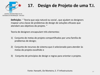 44
17. Design de Projeto de uma T.I.
Definição: “ Teoria que seja natural ou social , que ajudam os designers
mapear uma classe de problemas de design de soluções eficazes que
atendam aos objetivos do projeto. “
Teoria de designers encapsulam três elementos:
1) Conjunto de metas de projeto compartilhados por uma família de
problemas de design;
2) Conjunto de recursos de sistema que é selecionado para atender às
metas do projeto escolhido e
3) Conjunto de princípios de design e regras para orientar o projeto.
Fonte: Hanseth, Oe Monteiro, E. IT Infrastructures
CENTRO UNIVERSITÁRIO DA FEI
SISTEMAS DE INFORMAÇÃO - NPA 810
 
