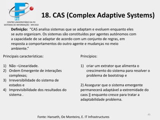 45
18. CAS (Complex Adaptive Systems)
Definição: “CAS analisa sistemas que se adaptam e evoluem enquanto eles
se auto organizam. Os sistemas são constituídos por agentes autónomos com
a capacidade de se adaptar de acordo com um conjunto de regras, em
resposta a comportamentos do outro agente e mudanças no meio
ambiente.”
Princípios:
1) criar um extrator que alimenta o
crescimento do sistema para resolver o
problema de bootstrap e
2) Assegurar que o sistema emergente
permanecerá adaptável a-extremidade do
caos ‖ enquanto cresce para tratar a
adaptabilidade problema.
Principais características:
1) Não –Linearidade.
2) Ordem Emergente de interações
complexas;
3) Irreversibilidade do sistema de
estados e
4) Imprevisibilidade dos resultados do
sistema .
Fonte: Hanseth, Oe Monteiro, E. IT Infrastructures
CENTRO UNIVERSITÁRIO DA FEI
SISTEMAS DE INFORMAÇÃO - NPA 810
 
