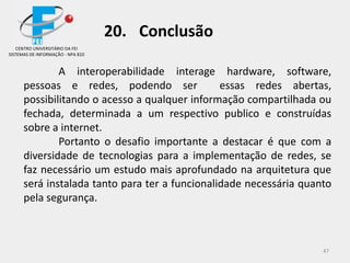 47
20. Conclusão
CENTRO UNIVERSITÁRIO DA FEI
SISTEMAS DE INFORMAÇÃO - NPA 810
A interoperabilidade interage hardware, software,
pessoas e redes, podendo ser essas redes abertas,
possibilitando o acesso a qualquer informação compartilhada ou
fechada, determinada a um respectivo publico e construídas
sobre a internet.
Portanto o desafio importante a destacar é que com a
diversidade de tecnologias para a implementação de redes, se
faz necessário um estudo mais aprofundado na arquitetura que
será instalada tanto para ter a funcionalidade necessária quanto
pela segurança.
 