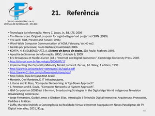 48
• Tecnologia da Informação; Henry C. Lucas, Jr.; Ed. LTC; 2006
• Tim Berners-Lee. Original proposal for a global hypertext project at CERN (1989)
• The web: Past, Present and Future (1996)
• Word-Wide Computer Communication of ACM, February, Vol.40 no2.
• Gestão por processos; Paulo Barbará; Qualitimark;2006
• KORTH, H. F.; SILBERSCHATZ, A. Sistema de banco de dados. São Paulo: Makron, 1995.
• Apostila de Sistemas de Informação; UFSC; Unidade 6; 2009
• Eric Brousseau et Nicolas Curien (ed.), "Internet and Digital Economics", Cambridge University Press, 2007.
• http://cio.uol.com.br/tecnologia/2006/07/17
• Implementing the Capability Maturity Model; James R. Persse; Ed. Wiley; 1 edition; 1999
• http://www.ic.unicamp.br/~cortes/mc726/cap5a.pdf
• http://www-01.ibm.com/software/solutions/soa/
• http://dem. Inpe.br/ijar/CMM-Brasil
• Hanseth, O e Monteiro, E. IT Infrastructures.
• J. Kurse and K. Ross, “Computer Networking: A Top-Down Approach”.
• L. Peterson and B. Davie, “Computer Networks: A System Approach”.
• IBM Corporation 2008Saul J Berman; Broadcasting Strategies in the Digital Age World Indigenous Television
Broadcasting Conference.
• Jorge Fernandes, Guido Lemos e Gledson Elias. Introdução à Televisão Digital Interativa: Arquitetura, Protocolos,
Padrões e Práticas.
• Zuffo, Marcelo Knörich, A Convergência da Realidade Virtual e Internet Avançada em Novos Paradigmas de TV
Digital Interativa, 2001, 91pg.
CENTRO UNIVERSITÁRIO DA FEI
SISTEMAS DE INFORMAÇÃO - NPA 810
21. Referência
 