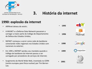 1990: explosão da internet
• ARPAnet deixou de existir;
• A MILNET e a Defense Data Network passaram a
carregar a maior parte do trafego do Departamento
de Defesa dos Estados Unidos;
• NSFNET começou a servir como rede de backbone
conectando redes regionais nos Estados Unidos com
nacionais no exterior;
• Em 1995 a NSFNET perdeu seu mandato quando o
tráfego de backbone da internet passou a ser
carregado por provedores de serviços de Internet;
• Surgimento da World Wide Web, inventada no CERN
(centro europeu para física nuclear) por Tim Berner-
Lee.
3. História da internetCENTRO UNIVERSITÁRIO DA FEI
SISTEMAS DE INFORMAÇÃO - NPA 810
• 1996
• 1999
• 1998
• 1995
• 2001
 