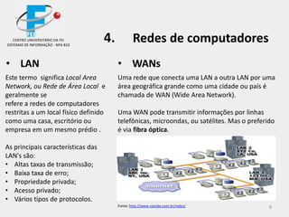 8
• LAN
Este termo significa Local Area
Network, ou Rede de Área Local e
geralmente se
refere a redes de computadores
restritas a um local físico definido
como uma casa, escritório ou
empresa em um mesmo prédio .
As principais características das
LAN's são:
• Altas taxas de transmissão;
• Baixa taxa de erro;
• Propriedade privada;
• Acesso privado;
• Vários tipos de protocolos.
• WANs
Uma rede que conecta uma LAN a outra LAN por uma
área geográfica grande como uma cidade ou país é
chamada de WAN (Wide Area Network).
Uma WAN pode transmitir informações por linhas
telefônicas, microondas, ou satélites. Mas o preferido
é via fibra óptica.
CENTRO UNIVERSITÁRIO DA FEI
SISTEMAS DE INFORMAÇÃO - NPA 810
4. Redes de computadores
Fonte: http://www.viavida.com.br/redes/
 