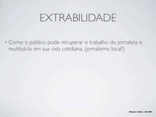 EXTRABILIDADE
• Como o público pode recuperar o trabalho do jornalista e
reutilizá-lo em sua vida cotidiana. (jornalismo l...