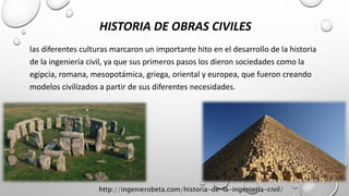 HISTORIA DE OBRAS CIVILES
las diferentes culturas marcaron un importante hito en el desarrollo de la historia
de la ingeniería civil, ya que sus primeros pasos los dieron sociedades como la
egipcia, romana, mesopotámica, griega, oriental y europea, que fueron creando
modelos civilizados a partir de sus diferentes necesidades.
http://ingenierobeta.com/historia-de-la-ingenieria-civil/
 