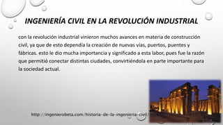 INGENIERÍA CIVIL EN LA REVOLUCIÓN INDUSTRIAL
con la revolución industrial vinieron muchos avances en materia de construcción
civil, ya que de esto dependía la creación de nuevas vías, puertos, puentes y
fábricas. esto le dio mucha importancia y significado a esta labor, pues fue la razón
que permitió conectar distintas ciudades, convirtiéndola en parte importante para
la sociedad actual.
http://ingenierobeta.com/historia-de-la-ingenieria-civil/
 