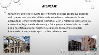 MENSAJE
la ingeniería civil es la respuesta del ser humano que hace posible que disponga
de lo que necesita para vivir, allá donde la naturaleza no lo lleva en la forma
adecuada. es la madre de todas las ingenierías, y con la hidráulica, la mecánica, las
matemáticas, la geometría, el calculo y la física, provee al hombre de casi todo lo
que le hace falta para estar mejor en este planeta, que realmente no debe
llamarse tierra, sino planeta agua… un 70% del mismo lo es.
 
