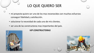 LO QUE QUIERO SER
• mi proyecto quiere ser uno de los mas reconocidos con muchos esfuerzos
conseguir fidelidad y satisfacción.
• solucionar la necesidad de cada uno de mis clientes.
• ser una de las constructoras mas importantes del país.
VIP CONSTRUCTORAS
 