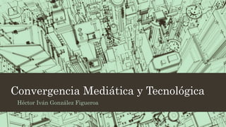 Convergencia Mediática y Tecnológica
Héctor Iván González Figueroa
 