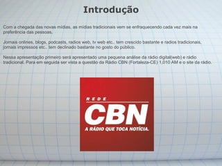 Introdução Com a chegada das novas mídias, as mídias tradicionais vem se enfraquecendo cada vez mais na preferência das pessoas.  Jornais onlines, blogs, podcasts, radios web, tv web etc.. tem crescido bastante e radios tradicionais, jornais impressos etc.. tem declinado bastante no gosto do público. Nessa apresentação primeiro será apresentado uma pequena análise da rádio digital(web) e rádio tradicional. Para em seguida ser vista a questão da Rádio CBN (Fortaleza-CE) 1,010 AM e o site da rádio. 