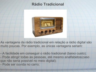 As vantagens da rádio tradicional em relação a rádio digital são muito poucas. Por exemplo, as únicas vantagens seriam: - A facilidade em conseguir o rádio tradicional (baixo custo);  - Pode atingir todas as pessoas, até mesmo analfabetos(caso que não seria possivel no meio digital); - Pode ser ouvida no carro; Rádio Tradicional 