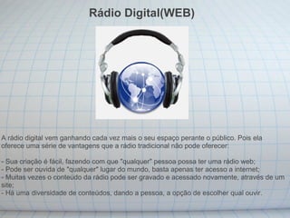 Rádio Digital(WEB) A rádio digital vem ganhando cada vez mais o seu espaço perante o público. Pois ela oferece uma série de vantagens que a rádio tradicional não pode oferecer: - Sua criação é fácil, fazendo com que "qualquer" pessoa possa ter uma rádio web; - Pode ser ouvida de "qualquer" lugar do mundo, basta apenas ter acesso a internet; - Muitas vezes o conteúdo da rádio pode ser gravado e acessado novamente, através de um site; - Há uma diversidade de conteúdos, dando a pessoa, a opção de escolher qual ouvir. 