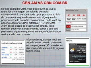 CBN AM VS CBN.COM.BR No site da Rádio CBN, você pode ouvir ao vivo a rádio. Uma vantagem em relação ao rádio convencional é que você pode optar por ouvir a rádio de outro estado que não seja o seu, algo que não poderia ser feito no rádio convencional, onde você só poderia escutar a CBN Fortaleza (1,1010hz AM). Além dessa opção de escolha por estado, você também pode ver a programação, saber o que está passsando agora e o que virá em seguida, facilitando assim a vida dos ouvintes. Informações que antes você só poderia saber quando passasse em um programa "X" da rádio, no site você pode visualizá-la logo na página inicial. 
