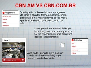 CBN AM VS CBN.COM.BR Você pode, além de ouvir, assistir a rádio ao vivo(no estúdio), algo que é impossível no rádio. O site possui um menu dividido por temáticas, para caso você queira um notícia específica de uma área você localizá-la rapidamente.    Você queria muito assistir a um programa da rádio e não deu tempo de assistir? Você pode ouvi-lo na integra através desse menu que fica localizado no lado esquerdo do site. 