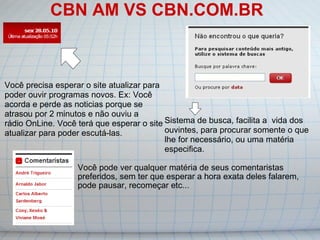 CBN AM VS CBN.COM.BR Você pode ver qualquer matéria de seus comentaristas preferidos, sem ter que esperar a hora exata deles falarem, pode pausar, recomeçar etc... Você precisa esperar o site atualizar para poder ouvir programas novos. Ex: Você acorda e perde as noticias porque se atrasou por 2 minutos e não ouviu a rádio OnLine. Você terá que esperar o site atualizar para poder escutá-las. Sistema de busca, facilita a  vida dos ouvintes, para procurar somente o que lhe for necessário, ou uma matéria especifica. 