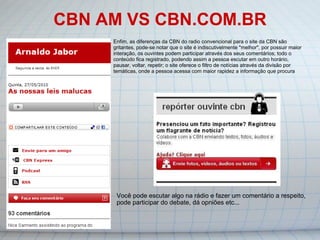 CBN AM VS CBN.COM.BR Você pode escutar algo na rádio e fazer um comentário a respeito, pode participar do debate, dá opniões etc... Enfim, as diferenças da CBN do radio convencional para o site da CBN são gritantes, pode-se notar que o site é indiscutivelmente "melhor", por possuir maior interação, os ouvintes podem participar através dos seus comentários; todo o conteúdo fica registrado, podendo assim a pessoa escutar em outro horário, pausar, voltar, repetir; o site oferece o filtro de notícias através da divisão por temáticas, onde a pessoa acessa com maior rapidez a informação que procura 