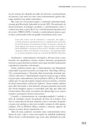 103
CLÁUDIA MARIA Arantes de Assis Saar
fia, do cinema, do telégrafo, do rádio, da televisão e posteriormente
da internet o que antes era visto como entretenimento ganhou des-
taque também com caráter informativo.
Mas tudo isso foi possível graças a aceleração industrial impul-
sionada pela Revolução Industrial no século XIX. Tal aceleração do
desenvolvimento tecnológico produziu o entretenimento como o
conhecemos hoje, e parte dessa ‘era’, está intimamente ligadaao setor
de serviço (TRIGO, 2003). Contudo, o entretenimento passou a ger-
ar lucro, acarretando assim um grande investimento nesse setor.
Com toda certeza vem de inter(entre) e tenere(ter). Em inglês, a
evolução da palavra entertainment levou-a a significar tanto uma forma
de servidão quanto o fornecimento de apoio ou sustento, a maneira de
tratar alguém, uma forma de ocupar o tempo, receber ou aceitaralgo,
dar hospitalidade a uma pessoa, bem como à definição mais familiar:
‘aquilo que diverte com distração ou recreação’ e ‘um espetáculo públi-
co ou mostra destinada a interessar ou divertir’(GABLER, 1999, p.25).
Atualmente o entretenimento está ligado a diversas áreas, como:
histórias em quadrinhos, cinema, música, literatura, programação
televisiva, jogos eletrônicos, dentre outros que mostram basicamente
experiências sensoriais e informação.
Assim, podemos pensar que o entretenimento está diretamente
relacionado ao prazer sensorial e ao tempo livre. Para Trigo (2003, p.
32), o entretenimento é “divertido, fácil, sensacional, irracional, pre-
visível e subversivo”.Aprofundando um pouco mais no que se refere
ao gosto pelo entretenimento, Steven Johnson (2005, p. 29) também
afirma que “no que diz respeito à ligação de nosso cérebro, o instinto
de desejo desencadeia o desejo de explorar”. Nesse sentido, explorar
quer dizer desvendar o desconhecido, alcançar patamares que ainda
não foram atingidos, aguçar a curiosidade para algo que ainda não
foi descoberto. Para tanto, na tentativa de explorar algo novo, nossos
sentidos e percepções devem estar atentos.
Contudo, o entretenimento na contemporaneidade é atrelado a
ideia de satisfação através da aquisição de bens de consumo. Esse
fato se caracteriza de diversas maneiras, como o consumo de produ-
tos para nos satisfazer, como por exemplo: compra de vídeo games,
celulares, CD ou DVD de filmes, seriados e musicais, ingresso de
cinema ou teatro, shows, espetáculos, etc.
Além do mais, podemos encontrar como entretenimento simu-
lações do real, o que se torna uma espécie de realidade modificada.
Dessa forma o entretenimento age como uma simulação da reali-
 