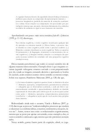 105
CLÁUDIA MARIA Arantes de Assis Saar
A cognição humana decorre da capacidade desenvolvida por homens e
mulheres para criação ou composição de representações mentais e
processos imaginativos, partindo da memória de sensações, sentimen-
tos e idéias. Essas criações ou composições são provocadas por per-
turbações internas que, em parte, decorrem diretamente dos estímulos
recebidos do ambiente no qual os seres humanos são inseridos.
Aprofundando um pouco mais nessa temática,Lakoff e Johnson
(1999, p. 11-12) dizem que,
Nas ciências cognitivas, o termo cognitivo éusado para qualquer tipo
de operação ou estrutura mental. [...] Dessa forma, o processo visu-
al classifica-se como cognitivo, assim como o processo auditivo. [...]
Memória e atenção classificam-se como cognitivas. Todos os aspectos
do pensamento e da linguagem, conscientes ou inconscientes, são as-
sim cognitivos. [...] Imagens mentais, emoções e a concepção de oper-
ações motoras também são estudadas sob uma perspectiva cognitiva
(tradução nossa).
Dessa maneira percebemos que todos os nossos sentidos são de
alguma maneira interconectados. Exemplo disso é que enquanto es-
tamos jogando videogame estamos ouvindo o som proporcionado
por ele, vendo as imagens, tomando decisões e apertando os botões
do joystick, assim estamos usamos vários sentidos ao mesmo tempo.
Sobre esse aspecto, Humberto Maturana (2001, p. 128) diz que,
[...] há tantos domínios cognitivos quantos forem os domínios de ações
— distinções, operações, comportamentos, pensamentosou reflexões
— adequadas que os observadores aceitarem, e cada um deles é op-
eracionalmente constituído e operacionalmente definido no domínio
experiencial do observador pelo critério que ele ou ela usa para aceitar
como ações — distinções, operações, comportamentos, pensamentos
ou reflexões — adequadas as ações que ele ou ela aceita como próprias
deste domínio.
Referendando ainda mais o assunto, Varela e Barbosa (2007, p.
118) dizem que as pessoas “realizam múltiplos processos que tendem
a relacionar ou combinar idéias, conceitos, sentimentos, situações, fa-
tos etc.”. Assim, nossos atos estão co-relacionados cognitivamente,
mesmo que se preze por apenas um sentido, como exemplo a dor, os
outros sentidos continuam a agir, mesmo que não prestemos atenção
neles.
Nesse sentido, games fazem parte da cognição, afinal, os joga-
 