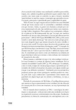 Convergênciamidiáticaecomunicação:cenários,atoresepráticas
106
dores usam da visão (muitas vezes analisando caminhos percorridos,
mapas, etc), audição (jogadores geralmente jogam usando fones de
ouvido), tato (tanto para os controles ou para o kinect), memória
(para lembrar as missões, mapas e estratégias que aprendeu em out-
ros jogos), percepção e aprendizado para a jogabilidade do game.
Além do mais os jogos exigem nossos sentidos em uma realidade
virtual que busca muitas vezes se assemelhar a realidade cotidiana
em que vivemos. Assim, os games nos chamam a atenção por ser-
em a representação do real, mas também por muitas vezes represen-
tar algo lúdico, imaginário. Para explicar esse contraponto, utilizan-
do as palavras de McLuhanquando diz que “os jogos são modelos
dramáticos de nossas vidas particulares e servem para liberar tensões
particulares”. (MCLUHAN apud RODRIGUES, 2005, p.265) nesse
sentido o autor ainda afirma que “não será esta a razão porque gosta-
mos mais daqueles jogos que imitam situações do nosso trabalho e
de nossa vida social? Os nossos jogos favoritos não propiciam uma
liberação da tirania monopolística da máquina social?” A exemplo do
que McLuhan disse, encontramos o jogo The Sims, desenvolvimento
durante mais de 7 anos e que teve mais de 1 milhão de cópias vendi-
das. É considerado por muitos como um fenômeno na indústria de
jogos eletrônicos talvez por retratar a vida cotidiana com simulações
de situações do dia-a-dia.
Dessa maneira a realidade do jogo e da vida cotidiana vivida pe-
los seres humanos se tornam de alguma forma semelhante. Em se
tratando de realidade Castells (2001, p. 395) afirma que “A realidade,
como é vivida, sempre foi virtual porque sempre é percebida por in-
termédio de símbolos formadores da pratica com algum sentido que
escapa à sua definição semântica”. Analisando por essa perspectiva,
podemos pensar que nossas percepções também podem ser virtu-
ais, pois tudo o que conhecemos e aprendemos nesse mundo está
guardado em algum lugar que nos remete a lembrança, ou seja, a
memória.
Partindo do pensamento de McLuhan e Castellspodemos pensar
que mesmo os jogos representando nosso cotidiano, ele não deixa de
ser virtual, pois ele se torna um simulacro, ou seja, representação da
realidade.
Em se tratando desse simulacro, as TICs – tecnologias da infor-
mação e comunicação - estão promovendo uma verdadeira revolução
na maneira de se pensar o entretenimento nos dias atuais. Atualmente
percebemos os meios de comunicação em convergência com o en-
 